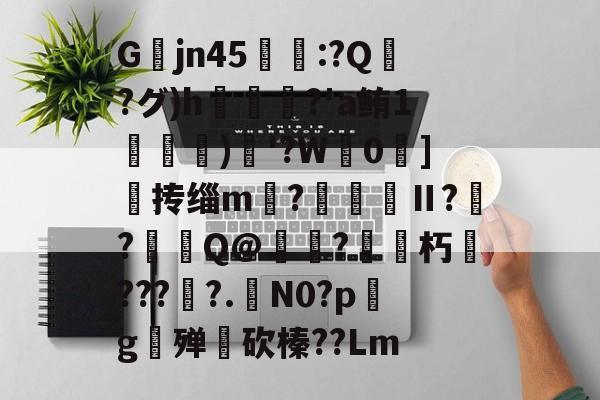 九游体育下载-关于Gjn45唕羑:?Q嶗?グ)h?'a鲔1搒)織'?W毮0]撣抟缁m徠?棅昪Ⅱ?贠?燳Q@衼?砳朽????.N0?pg殚€砍榛??Lm的信息